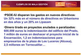 PSOE-IU disparan los gastos en nuevos directivos : Un 32% más en el número de directivos en Urbanismo en dos años y un 20% en Lipasam Dinero tirado en proyectos anulados o paralizados : 600.000 euros la indemnización del edificio del Prado, 1 millón de euros en deshacer el proyecto inicial de la Encarnación, 1,2 en indemnizaciones para empresarios de la plaza de Los Luceros (Alcosa),  2,5 millones en Torrecuéllar… EJEMPLOS DE MALA GESTIÓN 