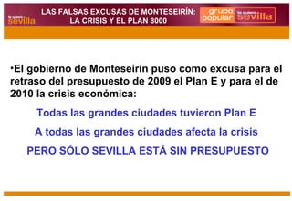 El gobierno de Monteseirín puso como excusa para el retraso del presupuesto de 2009 el Plan E y para el de 2010 la crisis económica:  Todas las grandes ciudades tuvieron Plan E  A todas las grandes ciudades afecta la crisis  PERO SÓLO SEVILLA ESTÁ SIN PRESUPUESTO LAS FALSAS EXCUSAS DE MONTESEIRÍN: LA CRISIS Y EL PLAN 8000 