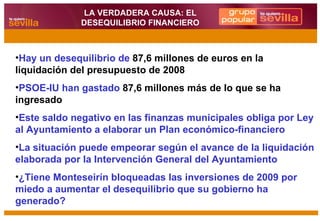 Hay un desequilibrio   de  87,6 millones de euros en la liquidación del presupuesto de 2008 PSOE-IU han gastado  87,6 millones más de lo que se ha ingresado Este saldo negativo en las finanzas municipales obliga por Ley al Ayuntamiento a elaborar un Plan económico-financiero La situación puede empeorar según el avance de la liquidación elaborada por la Intervención General del Ayuntamiento ¿Tiene Monteseirín bloqueadas las inversiones de 2009 por miedo a aumentar el desequilibrio que su gobierno ha generado? LA VERDADERA CAUSA: EL DESEQUILIBRIO FINANCIERO 