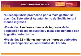 El desequilibrio provocado por la mala gestión se acentúa: Este año el Ayuntamiento de Sevilla tendrá menos ingresos Previsión:  7 millones menos de ingresos  de la liquidación de los impuestos y tasas relacionados con la gestión urbanística Previsión:  52 millones menos de ingresos  derivados de la participación en los tributos del Estado MENOS INGRESOS EN 2010 