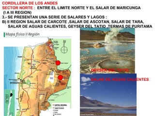 CORDILLERA DE LOS ANDES SECTOR NORTE  :  ENTRE EL LIMITE NORTE Y EL SALAR DE MARICUNGA (I A III REGION) 3.- SE PRESENTAN UNA SERIE DE SALARES Y LAGOS : B) II REGION SALAR DE CARCOTE ,SALAR DE ASCOTAN, SALAR DE TARA, SALAR DE AGUAS CALIENTES, GEYSER DEL TATIO ,TERMAS DE PURITAMA GEYSER DEL TATIO SALAR DE AGUAS CALIENTES 