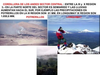CORDILLERA DE LOS ANDES SECTOR CENTRAL  : ENTRE LA III y  X REGION 3.- EN LA PARTE NORTE DEL SECTOR ES SEMIARIDO Y LAS LLUVIAS AUMENTAN HACIA EL SUR, POR EJEMPLO LAS PRECIPITACIONES EN POTRERILLOS EN LA III REGION SON  61 MM. EN LONQUIMAY IX REGION SON 1.850,6 MM. POTRERILLOS  LONQUIMAY 
