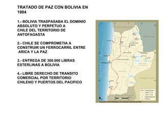 TRATADO DE PAZ CON BOLIVIA EN 1904 1.- BOLIVIA TRASPASABA EL DOMINIO ABSOLUTO Y PERPETUO A CHILE DEL TERRITORIO DE ANTOFAGASTA 2.- CHILE SE COMPROMETIA A CONSTRUIR UN FERROCARRIL ENTRE ARICA Y LA PAZ 3.- ENTREGA DE 300.000 LIBRAS ESTERLINAS A BOLIVIA 4.- LIBRE DERECHO DE TRANSITO COMERCIAL POR TERRITORIO CHILENO Y PUERTOS DEL PACIFICO 