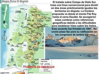 + CAMPOS DE HIELO SUR El tratado sobre Campo de Hielo Sur traza una línea convencional para dividir en dos áreas prácticamente iguales los territorios en disputa. La frontera propuesta va desde el monte Fitz Roy hasta el cerro Daudet. Se escogieron estas cumbres como referencias geográficas debido a las dificultades para establecer hitos sobre los hielos. Este acuerdo fue firmado en 1991.  No existe plazo fijo para su ratificación en los congresos de ambos países, 