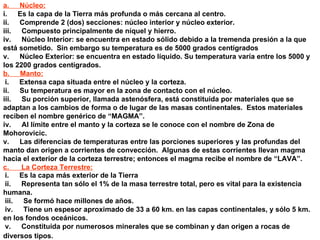 a.        Núcleo: i.        Es la capa de la Tierra más profunda o más cercana al centro. ii.        Comprende 2 (dos) secciones: núcleo interior y núcleo exterior. iii.        Compuesto principalmente de níquel y hierro. iv.        Núcleo Interior: se encuentra en estado sólido debido a la tremenda presión a la que está sometido.  Sin embargo su temperatura es de 5000 grados centígrados v.        Núcleo Exterior: se encuentra en estado líquido. Su temperatura varía entre los 5000 y los 2200 grados centígrados. b.        Manto: i.        Extensa capa situada entre el núcleo y la corteza. ii.        Su temperatura es mayor en la zona de contacto con el núcleo. iii.        Su porción superior, llamada astenósfera, está constituida por materiales que se adaptan a los cambios de forma o de lugar de las masas continentales.  Estos materiales reciben el nombre genérico de “MAGMA”. iv.        Al límite entre el manto y la corteza se le conoce con el nombre de Zona de Mohorovicic. v.        Las diferencias de temperaturas entre las porciones superiores y las profundas del manto dan origen a corrientes de convección.  Algunas de estas corrientes llevan magma hacia el exterior de la corteza terrestre; entonces el magma recibe el nombre de “LAVA”. c.         La Corteza Terrestre: i.        Es la capa más exterior de la Tierra ii.        Representa tan sólo el 1% de la masa terrestre total, pero es vital para la existencia humana. iii.        Se formó hace millones de años. iv.        Tiene un espesor aproximado de 33 a 60 km. en las capas continentales, y sólo 5 km. en los fondos oceánicos. v.        Constituida por numerosos minerales que se combinan y dan origen a rocas de diversos tipos.   