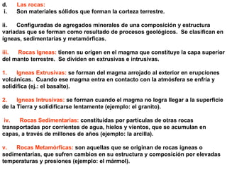 d.       Las rocas: i.      Son materiales sólidos que forman la corteza terrestre.  ii.      Configuradas de agregados minerales de una composición y estructura variadas que se forman como resultado de procesos geológicos.  Se clasifican en ígneas, sedimentarias y metamórficas. iii.      Rocas Igneas:  tienen su origen en el magma que constituye la capa superior del manto terrestre.  Se dividen en extrusivas e intrusivas. 1.      Igneas Extrusivas:  se forman del magma arrojado al exterior en erupciones volcánicas.  Cuando ese magma entra en contacto con la atmósfera se enfría y solidifica (ej.: el basalto). 2.      Igneas Intrusivas:  se forman cuando el magma no logra llegar a la superficie de la Tierra y solidificarse lentamente (ejemplo: el granito). iv.      Rocas Sedimentarias:  constituidas por partículas de otras rocas transportadas por corrientes de agua, hielos y vientos, que se acumulan en capas, a través de millones de años (ejemplo: la arcilla). v.      Rocas Metamórficas:  son aquellas que se originan de rocas ígneas o sedimentarias, que sufren cambios en su estructura y composición por elevadas temperaturas y presiones (ejemplo: el mármol). 