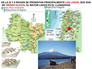EN LA IX Y X REGION SE PRESENTAN PRINCIPALMENTE  LOS LAGOS , QUE SON DE  ORIGEN GLACIAL  EL MAYOR LAGOS ES EL LLANQUIHUE 