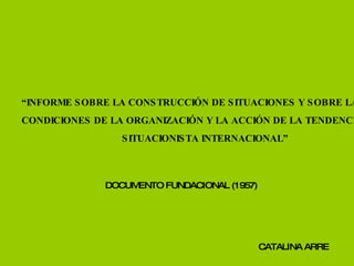 “ INFORME SOBRE LA CONSTRUCCIÓN DE SITUACIONES Y SOBRE LAS  CONDICIONES DE LA ORGANIZACIÓN Y LA ACCIÓN DE LA TENDENCIA  SITUACIONISTA INTERNACIONAL” CATALINA ARRE DOCUMENTO FUNDACIONAL (1957) 