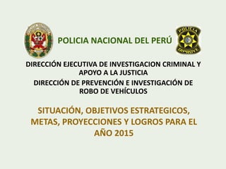 DIRECCIÓN EJECUTIVA DE INVESTIGACION CRIMINAL Y
APOYO A LA JUSTICIA
DIRECCIÓN DE PREVENCIÓN E INVESTIGACIÓN DE
ROBO DE VEHÍCULOS
POLICIA NACIONAL DEL PERÚ
SITUACIÓN, OBJETIVOS ESTRATEGICOS,
METAS, PROYECCIONES Y LOGROS PARA EL
AÑO 2015
 