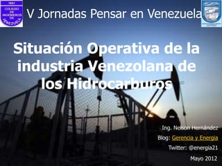 V Jornadas Pensar en Venezuela

Situación Operativa de la
industria Venezolana de
    los Hidrocarburos

                        Ing. Nelson Hernández
                       Blog: Gerencia y Energia
                           Twitter: @energia21
                                    Mayo 2012
 