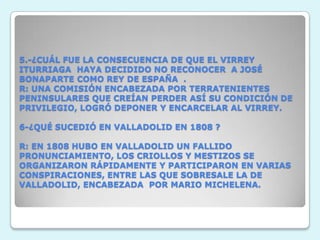 5.-¿CUÁL FUE LA CONSECUENCIA DE QUE EL VIRREY ITURRIAGA  HAYA DECIDIDO NO RECONOCER  A JOSÉ BONAPARTE COMO REY DE ESPAÑA  .R: UNA COMISIÓN ENCABEZADA POR TERRATENIENTES PENINSULARES QUE CREÍAN PERDER ASÍ SU CONDICIÓN DE PRIVILEGIO, LOGRÓ DEPONER Y ENCARCELAR AL VIRREY. 6-¿QUÉ SUCEDIÓ EN VALLADOLID EN 1808 ? R: EN 1808 HUBO EN VALLADOLID UN FALLIDO PRONUNCIAMIENTO, LOS CRIOLLOS Y MESTIZOS SE ORGANIZARON RÁPIDAMENTE Y PARTICIPARON EN VARIAS CONSPIRACIONES, ENTRE LAS QUE SOBRESALE LA DE VALLADOLID, ENCABEZADA  POR MARIO MICHELENA.