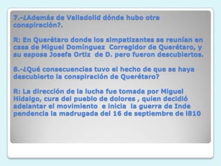 7.-¿Además de Valladolid dónde hubo otra conspiración?.R: En Querétaro donde los simpatizantes se reunían en casa de Miguel Domínguez  Corregidor de Querétaro, y su esposa Josefa Ortiz  de D. pero fueron descubiertos. 8.-¿Qué consecuencias tuvo el hecho de que se haya descubierto la conspiración de Querétaro?R: La dirección de la lucha fue tomada por Miguel Hidalgo, cura del pueblo de dolores , quien decidió adelantar el movimiento  e inicia  la guerra de Inde pendencia la madrugada del 16 de septiembre de l810
