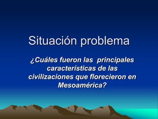 Situación problema ¿Cuáles fueron las  principales características de las civilizaciones que florecieron en Mesoamérica?   