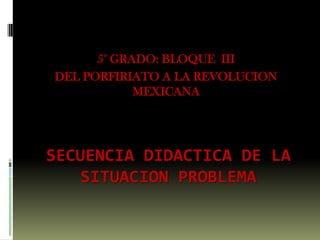 5° GRADO: BLOQUE  III  DEL PORFIRIATO A LA REVOLUCION MEXICANA  SECUENCIA DIDACTICA DE LA SITUACION PROBLEMA  
