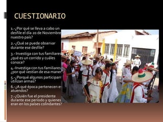 CUESTIONARIO1.-¿Por qué se lleva a cabo un desfile el día 20 de Noviembre en nuestro país?2.-¿Qué se puede observar durante ese desfile?3.- Investiga con tus familiares ¿qué es un corrido y cuáles conoce?4.-Investiga con tus familiares ¿por qué vestían de esa manera?5.-¿Porqué algunos participantes utilizan armas?6.-¿A qué época pertenecen esos atuendos?7.-¿Quién fue el presidente durante ese periodo y quienes eran en los países colindantes?