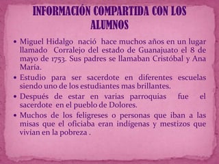 INFORMACIÓN COMPARTIDA CON LOS
ALUMNOS
 Miguel Hidalgo nació hace muchos años en un lugar

llamado Corralejo del estado de Guanajuato el 8 de
mayo de 1753. Sus padres se llamaban Cristóbal y Ana
María.
 Estudio para ser sacerdote en diferentes escuelas
siendo uno de los estudiantes mas brillantes.
 Después de estar en varias parroquias
fue el
sacerdote en el pueblo de Dolores.
 Muchos de los feligreses o personas que iban a las
misas que el oficiaba eran indígenas y mestizos que
vivían en la pobreza .

 
