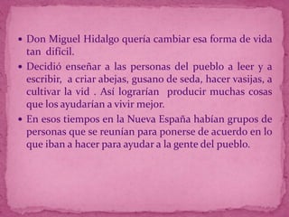  Don Miguel Hidalgo quería cambiar esa forma de vida

tan difícil.
 Decidió enseñar a las personas del pueblo a leer y a
escribir, a criar abejas, gusano de seda, hacer vasijas, a
cultivar la vid . Así lograrían producir muchas cosas
que los ayudarían a vivir mejor.
 En esos tiempos en la Nueva España habían grupos de
personas que se reunían para ponerse de acuerdo en lo
que iban a hacer para ayudar a la gente del pueblo.

 
