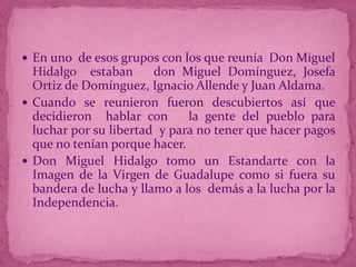  En uno de esos grupos con los que reunía Don Miguel

Hidalgo estaban
don Miguel Domínguez, Josefa
Ortiz de Domínguez, Ignacio Allende y Juan Aldama.
 Cuando se reunieron fueron descubiertos así que
decidieron hablar con
la gente del pueblo para
luchar por su libertad y para no tener que hacer pagos
que no tenían porque hacer.
 Don Miguel Hidalgo tomo un Estandarte con la
Imagen de la Virgen de Guadalupe como si fuera su
bandera de lucha y llamo a los demás a la lucha por la
Independencia.

 