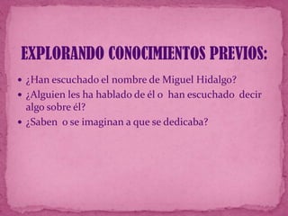 EXPLORANDO CONOCIMIENTOS PREVIOS:
 ¿Han escuchado el nombre de Miguel Hidalgo?
 ¿Alguien les ha hablado de él o han escuchado decir

algo sobre él?
 ¿Saben o se imaginan a que se dedicaba?

 