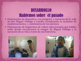 DESARROLLO
Hablemos sobre el pasado
 Presentación de diapositiva con imágenes y narración de la vida

de don Miguel Hidalgo y Costilla considerando la inclusión de
cuestionamientos y comentarios de los alumnos.
 Presentación de fragmentos de videos seleccionados que hablan
sobre donde encontramos la imagen de Miguel Hidalgo y la
narración de su vida a través de una historieta.

 