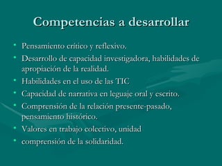 Competencias a desarrollar Pensamiento crítico y reflexivo. Desarrollo de capacidad investigadora, habilidades de apropiación de la realidad. Habilidades en el uso de las TIC Capacidad de narrativa en leguaje oral y escrito. Comprensión de la relación presente-pasado, pensamiento histórico. Valores en trabajo colectivo, unidad  comprensión de la solidaridad. 