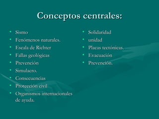 Conceptos centrales: Sismo Fenómenos naturales. Escala de Richter Fallas geológicas  Prevención Simulacro. Consecuencias Protección civil Organismos internacionales de ayuda. Solidaridad  unidad Placas tectónicas. Evacuación Prevención. 