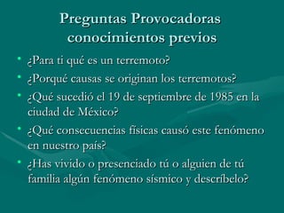 Preguntas Provocadoras  conocimientos previos ¿Para ti qué es un terremoto? ¿Porqué causas se originan los terremotos? ¿Qué sucedió el 19 de septiembre de 1985 en la ciudad de México?   ¿Qué consecuencias físicas causó este fenómeno en nuestro país? ¿Has vivido o presenciado tú o alguien de tú familia algún fenómeno sísmico y descríbelo? 