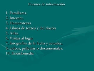 Fuentes de información  1. Familiares. 2. Internet. 3. Hemerotecas 4. Libros de textos y del rincón 5. Atlas. 6. Visitas al lugar 7. fotografías de la fecha y actuales. 8. videos, películas o documentales. 10. Enciclomedia 