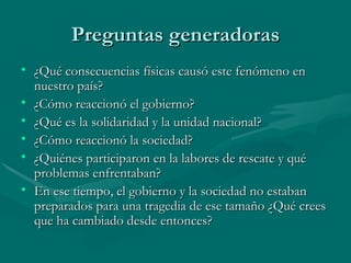 Preguntas generadoras ¿Qué consecuencias físicas causó este fenómeno en nuestro país? ¿Cómo reaccionó el gobierno? ¿Qué es la solidaridad y la unidad nacional? ¿Cómo reaccionó la sociedad? ¿Quiénes participaron en la labores de rescate y qué problemas enfrentaban? En ese tiempo, el gobierno y la sociedad no estaban preparados para una tragedia de ese tamaño ¿Qué crees que ha cambiado desde entonces? 