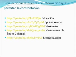 5.-Seleccionar las fuentes de información que permitan la confrontación . http://youtu.be/i3PLeYBZiJ0  Educación http://youtu.be/vAuTpZyZptM  Época Colonial http://youtu.be/ct5BCoWigMM  Virreinato http://youtu.be/M1ZQm23w-dA  Virreinato en la Época Colonial. http://youtu.be/ohJt0yH73AE  Evangelización  