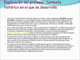 Explicación del profesor. Contexto histórico en el que se desarrolla Así pues el periodo de la Colonia abarca 300 años y está usualmente  dividido en tres periodos:  el primero, y más antiguo el que corresponde al siglo XVI y abarca todo lo que pasó en la Nueva España desde 1521 hasta 1600; el segundo, el del siglo XVII , que comprende lo sucedido entre 1601 y 1700, y finalmente, el tercero y último, el del siglo XVIII mexicano y que va de 1701 y 1800. Los 21 años que faltan para llegar a 1821 ya pertenecen al siglo XIX, y todavía son parte de la historia de la Colonial, aunque los historiadores les conceden a esos años finales del Virreinato el apelativo de periodo, “de transición”, ya que la lucha iniciada por  Miguel Hidalgo y Costilla  contra el dominio del gobierno español en la Nueva España había comenzado en 1810 dando lugar así al nacimiento de México. La importancia de la época de la Colonia es determinante tanto para la historia de nuestro país como nación independiente como para la historia de todo Occidente, ya que, a partir de ese momento, América entró a formar parte del mundo que hasta entonces conocían los europeos. En la época de la Colonia la   religión católica ganó nuevos e importantes territorios, cambió el lenguaje, la traza de las ciudades, las manifestaciones culturales y artísticas y   se inició el mestizaje o sincretismo, es decir la mezcla entre los conquistadores y los conquistados, combinación que definió el carácter actual que tienen hoy todas las naciones llamadas latino o hispanoamericanas. 