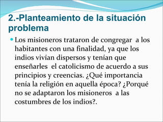 2.-Planteamiento de la situación problema Los misioneros trataron de congregar  a los habitantes con una finalidad, ya que los indios vivían dispersos y tenían que enseñarles  el catolicismo de acuerdo a sus principios y creencias. ¿Qué importancia tenía la religión en aquella época? ¿Porqué no se adaptaron los misioneros  a las costumbres de los indios?.  