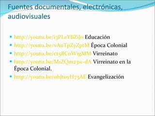 Fuentes documentales, electrónicas, audiovisuales http://youtu.be/i3PLeYBZiJ0  Educación http://youtu.be/vAuTpZyZptM  Época Colonial http://youtu.be/ct5BCoWigMM  Virreinato http://youtu.be/M1ZQm23w-dA  Virreinato en la Época Colonial. http://youtu.be/ohJt0yH73AE  Evangelización  