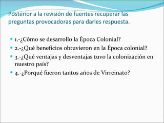 Posterior a la revisión de fuentes recuperar las preguntas provocadoras para darles respuesta. 1.-¿Cómo se desarrollo la Época Colonial? 2.-¿Qué beneficios obtuvieron en la Época colonial? 3.-¿Qué ventajas y desventajas tuvo la colonización en nuestro país? 4.-¿Porqué fueron tantos años de Virreinato?  