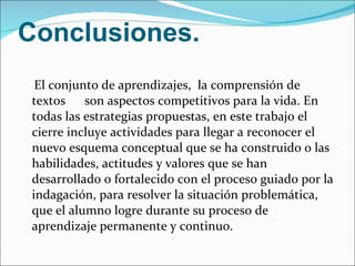 Conclusiones. El conjunto de aprendizajes,  la comprensión de textos  son aspectos competitivos para la vida. En todas las estrategias propuestas, en este trabajo el cierre incluye actividades para llegar a reconocer el nuevo esquema conceptual que se ha construido o las habilidades, actitudes y valores que se han desarrollado o fortalecido con el proceso guiado por la indagación, para resolver la situación problemática, que el alumno logre durante su proceso de aprendizaje permanente y continuo. 