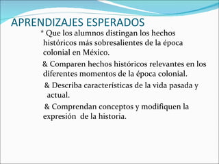 APRENDIZAJES ESPERADOS    * Que los alumnos distingan los hechos  históricos más sobresalientes de la época colonial en México. & Comparen hechos históricos relevantes en los diferentes momentos de la época colonial. & Describa características de la vida pasada y  actual.  & Comprendan conceptos y modifiquen la expresión  de la historia. 