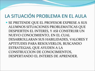 LA SITUACIÓN PROBLEMA EN EL AULA SE PRETENDE QUE EL PROFESOR EXPRESE A SUS ALUMNOS SITUACIONES PROBLEMATICAS QUE DESPIERTEN EL INTERES, Y ASI CONSTRUIR UN NUEVO CONOCIMIENTO, EN EL CUAL DESARROLLARAN SUS HABILIDADES, VALORES Y APTITUDES PARA RESOLVERLOS, BUSCANDO ESTRATEGIAS, QUE AYUDEN A LA CONSTRUCCION DE CONOCIMIENTOS, DESPERTANDO EL INTERES DE APRENDER. 