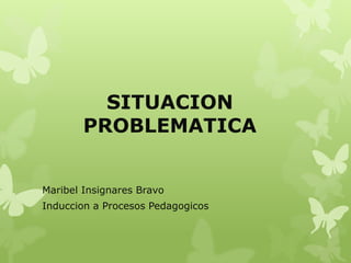 SITUACION 
PROBLEMATICA 
Maribel Insignares Bravo 
Induccion a Procesos Pedagogicos 
 