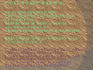 LA FUNCION BASICA: ES EL DESARROLLO DEL PENSAMIENTO CREADOR DE LOS ESTUDIANTES…. QUIERE DECIR ESTO QUE LOS ALUMNOS DEBEN DE APRENDERLO TODO POR SI MISMO… PRINCIPIOS QUE SUSTENTAN A LA FUNCION BASICA: 1.- RELACION DEL CONTENIDO DE LA CIENCIA CON SU METODO DE ENSEÑANZA 2.- LA UNIDAD LOGICA DE LA CIENCIA CON LA LOGICA DEL PROCESO EDUCATIVO. 3.- LA CONSIDERACION DEL NIVEL DE DESARROLLO DE LOS ESTUDIANTES.