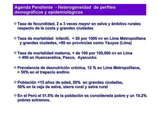 Tasa de fecundidad, 2 a 3 veces mayor en selva y ámbitos rurales  respecto de la costa y grandes ciudades Tasa de mortalidad  infantil,  < 20 por 1000 nv en Lima Metropolitana   y grandes ciudades, >80 en provincias como Yauyos (Lima) Tasa de mortalidad materna, < de 100 por 100,000 nv en Lima  > 400 en Huancavelica, Pasco,  Ayacucho Prevalencia de desnutrición crónica, 12 % en Lima Metropolitana, > 50% en el trapecio andino Población <15 años de edad, 20%  en grandes ciudades, 50% en la ceja de selva, sierra rural y selva rural En el Perú el 51.6% de la población es considerada pobre y un 19.2% pobres extremos. Agenda Pendiente  - Heterogeneidad  de perfiles demográficos y epidemiológicos 