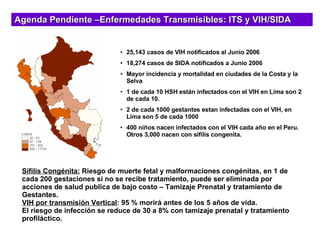 25,143 casos de VIH notificados al Junio 2006 18,274 casos de SIDA notificados a Junio 2006 Mayor incidencia y mortalidad en ciudades de la Costa y la Selva 1 de cada 10 HSH están infectados con el VIH en Lima son 2 de cada 10. 2 de cada 1000 gestantes estan infectadas con el VIH, en Lima son 5 de cada 1000 400 niños nacen infectados con el VIH cada año en el Peru. Otros 3,000 nacen con sifilis congenita.   Agenda Pendiente –Enfermedades Transmisibles: ITS y VIH/SIDA Sífilis Congénita:  Riesgo de muerte fetal y malformaciones congénitas, en 1 de cada 200 gestaciones si no se recibe tratamiento, puede ser eliminada por acciones de salud publica de bajo costo – Tamizaje Prenatal y tratamiento de Gestantes. VIH por transmisión Vertical : 95 % morirá antes de los 5 años de vida. El riesgo de infección se reduce de 30 a 8% con tamizaje prenatal y tratamiento profiláctico. 