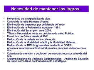 Necesidad de mantener los logros.  Incremento de la expectativa de vida. Control de la rabia Humana Urbana. Eliminación de trastornos por deficiencia de Yodo. Eliminación de la Poliomielitis Aguda en 1991. Eliminación del Sarampión en el 2001. Tétanos Neonatal ya no es un problema de salud Publica. Perú Libre de Cólera desde el 2001. Reducción de la malaria en la costa norte. Reducción de la Mortalidad Infantil y la Mortalidad Materna. Reducción de la TBC drogosensible mediante el DOTS. Acceso a tratamiento antiretroviral para las personas viviendo con el VIH. Cobertura de atención a población de menores recursos a través del SIS. Sistema Nacional de Vigilancia Epidemiológica – Análisis de Situación de Salud como Base del Planeamiento Estratégico. 