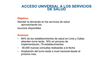 ACCESO UNIVERSAL A LOS SERVICIOS DE SALUD Objetivo: Atender  la demanda en los servicios de salud aprovechando los recursos disponibles Avances: 84% de los establecimientos de salud en Lima y Callao atienden turno tarde, 16% en proceso de implementación, 79 establecimientos 30,000 nuevas consultas realizadas a la fecha Ampliación del turno tarde a nivel nacional desde el próximo mes. 
