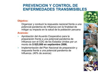 PREVENCION Y CONTROL DE ENFERMEDADES TRANSMISIBLES Objetivo:  Organizar y conducir la respuesta nacional frente a una potencial pandemia de Influenza con la finalidad de mitigar su impacto en la salud de la población peruana Avances:   Aprobación del Acuerdo Cooperativo para la preparación frente a una potencial pandemia de influenza con el CDC de los Estados Unidos por un monto de  $ 825,000 en septiembre 2006. Implementación del Plan Nacional de  preparación y respuesta frente a una potencial pandemia de Influenza . (40% de avance) 