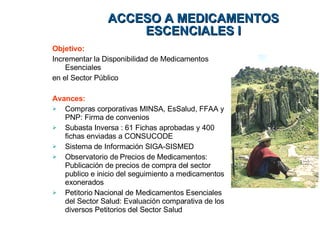 Objetivo:  Incrementar la Disponibilidad de Medicamentos Esenciales en el Sector Público Avances:   Compras corporativas MINSA, EsSalud, FFAA y PNP: Firma de convenios Subasta Inversa : 61 Fichas aprobadas y 400 fichas enviadas a CONSUCODE  Sistema de Información SIGA-SISMED Observatorio de Precios de Medicamentos: Publicación de precios de compra del sector publico e inicio del seguimiento a medicamentos exonerados Petitorio Nacional de Medicamentos Esenciales del Sector Salud: Evaluación comparativa de los diversos Petitorios del Sector Salud ACCESO A MEDICAMENTOS ESCENCIALES I 