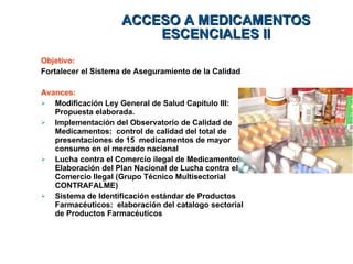 Objetivo:  Fortalecer el Sistema de Aseguramiento de la Calidad Avances:   Modificación Ley General de Salud Capitulo III: Propuesta elaborada. Implementación del Observatorio de Calidad de Medicamentos:  control de calidad del total de presentaciones de 15  medicamentos de mayor consumo en el mercado nacional  Lucha contra el Comercio ilegal de Medicamentos:  Elaboración del Plan Nacional de Lucha contra el Comercio Ilegal (Grupo Técnico Multisectorial CONTRAFALME) Sistema de Identificación estándar de Productos Farmacéuticos:  elaboración del catalogo sectorial de Productos Farmacéuticos  ACCESO A MEDICAMENTOS ESCENCIALES II 