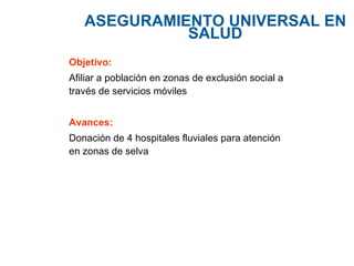 ASEGURAMIENTO  UNIVERSAL EN SALUD Objetivo: Afiliar a población en zonas de exclusión social a través de servicios móviles Avances: Donación de 4 hospitales fluviales para atención en zonas de selva 
