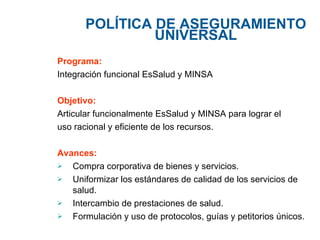 POLÍTICA DE  ASEGURAMIENTO UNIVERSAL Programa: Integración funcional EsSalud y MINSA Objetivo: Articular funcionalmente EsSalud y MINSA para lograr el uso racional y eficiente de los recursos. Avances:  Compra corporativa de bienes y servicios. Uniformizar los estándares de calidad de los servicios de salud. Intercambio de prestaciones de salud. Formulación y uso de protocolos, guías y petitorios únicos.  