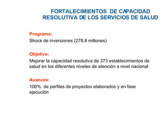 FORTALECIMIENTOS  DE CAPACIDAD RESOLUTIVA DE  LOS SERVICIOS DE SALUD Programa: Shock de inversiones (278.8 millones) Objetivo: Mejorar la capacidad resolutiva de 373 establecimientos de salud en los diferentes niveles de atención a nivel nacional Avances: 100%  de perfiles de proyectos elaborados y en fase ejecución 