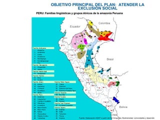 OBJETIVO PRINCIPAL DEL PLAN:  ATENDER LA EXCLUSIÒN SOCIAL PERU: Familias lingüísticas y grupos étnicos de la amazonía Peruana Fuente: Elaboración ASIST a partir del CD Amazonía, Biodiversidad, comunidades y desarrollo  